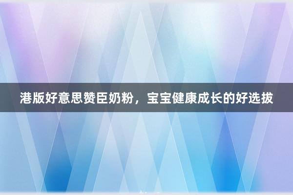 港版好意思赞臣奶粉，宝宝健康成长的好选拔