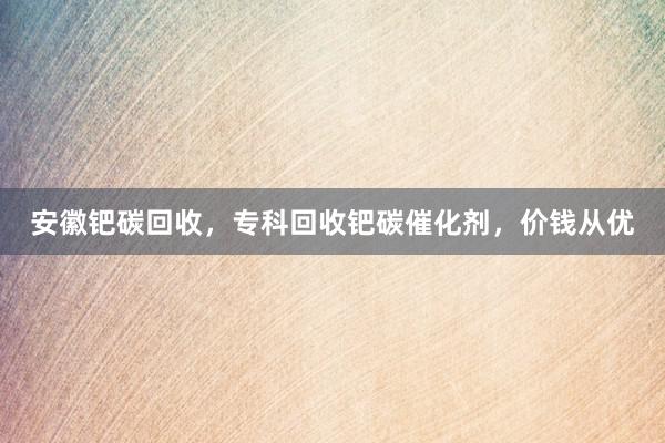 安徽钯碳回收，专科回收钯碳催化剂，价钱从优