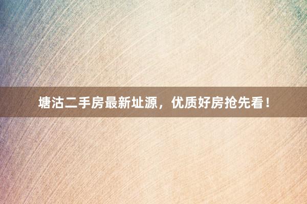 塘沽二手房最新址源，优质好房抢先看！