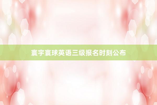 寰宇寰球英语三级报名时刻公布