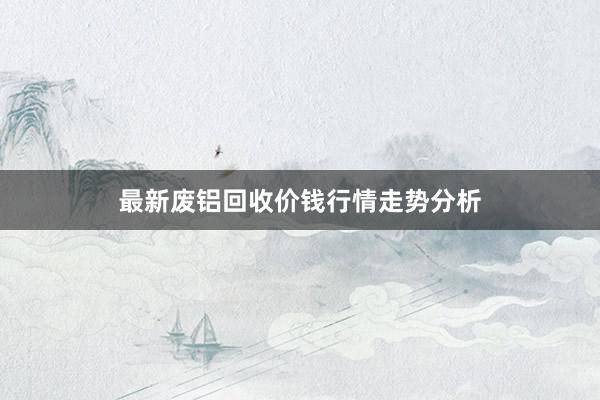 最新废铝回收价钱行情走势分析